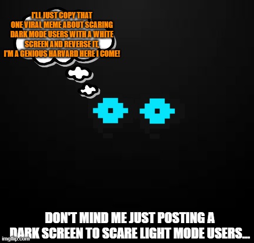 Totally original idea | I'LL JUST COPY THAT ONE VIRAL MEME ABOUT SCARING DARK MODE USERS WITH A WHITE SCREEN AND REVERSE IT, I'M A GENIOUS HARVARD HERE I COME! DON'T MIND ME JUST POSTING A DARK SCREEN TO SCARE LIGHT MODE USERS... | image tagged in my idea,not heccinchonkys idea,mine,all mine,fun,miiiiiinnnnneeeeeee | made w/ Imgflip meme maker