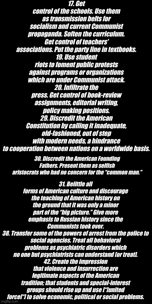 Some Greatest Hits of the Communist Party Goals from 1963, after all it's just a peaceful protest for social justice. | 17. Get control of the schools. Use them as transmission belts for socialism and current Communist propaganda. Soften the curriculum. Get control of teachers’ associations. Put the party line in textbooks.
19. Use student riots to foment public protests against programs or organizations which are under Communist attack.
20. Infiltrate the press. Get control of book-review assignments, editorial writing, policy making positions.
29. Discredit the American Constitution by calling it inadequate, old-fashioned, out of step with modern needs, a hindrance to cooperation between nations on a worldwide basis. 31. Belittle all forms of American culture and discourage the teaching of American history on the ground that it was only a minor part of the “big picture.” Give more emphasis to Russian history since the Communists took over.
38. Transfer some of the powers of arrest from the police to social agencies. Treat all behavioral problems as psychiatric disorders which no one but psychiatrists can understand [or treat].
42. Create the impression that violence and insurrection are legitimate aspects of the American tradition; that students and special-interest groups should rise up and use [“]united force[“] to solve economic, political or social problems. 30. Discredit the American Founding Fathers. Present them as selfish aristocrats who had no concern for the “common man.” | image tagged in plain black template | made w/ Imgflip meme maker