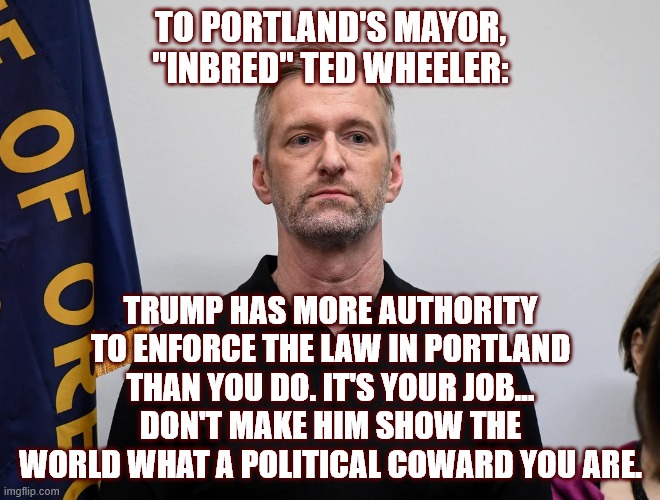 Ted Wheeler - Political Coward | TO PORTLAND'S MAYOR, "INBRED" TED WHEELER:; TRUMP HAS MORE AUTHORITY TO ENFORCE THE LAW IN PORTLAND THAN YOU DO. IT'S YOUR JOB... DON'T MAKE HIM SHOW THE WORLD WHAT A POLITICAL COWARD YOU ARE. | image tagged in portland,oregon,ted wheeler,mayor,coward,trump | made w/ Imgflip meme maker