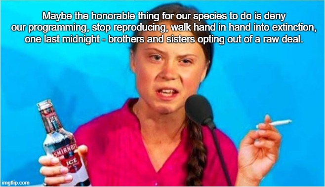What Greta Wanted To Say | Maybe the honorable thing for our species to do is deny our programming, stop reproducing, walk hand in hand into extinction, one last midnight - brothers and sisters opting out of a raw deal. | image tagged in greta thunberg | made w/ Imgflip meme maker