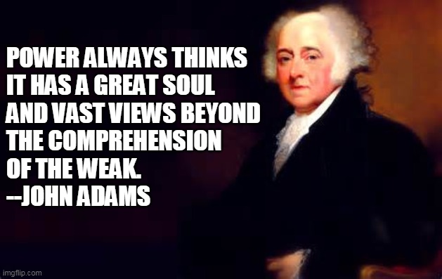 To Leftists who seek to "Transform the Country" | POWER ALWAYS THINKS 
IT HAS A GREAT SOUL 
AND VAST VIEWS BEYOND 
THE COMPREHENSION 
OF THE WEAK.
--JOHN ADAMS | image tagged in john adams july 2nd quote | made w/ Imgflip meme maker