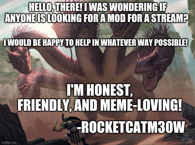 I can't comment, but I love to help! (I can advertise your stream, too) ;) | HELLO, THERE! I WAS WONDERING IF ANYONE IS LOOKING FOR A MOD FOR A STREAM? I WOULD BE HAPPY TO HELP IN WHATEVER WAY POSSIBLE! I'M HONEST, FRIENDLY, AND MEME-LOVING! -ROCKETCATM30W | image tagged in hydra | made w/ Imgflip meme maker