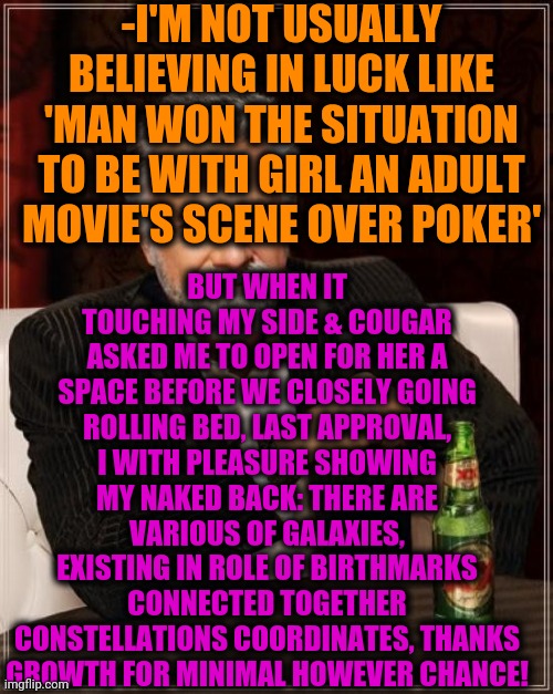 -No any anxiety: this happy mood event has its date in past, thanks for listening. | -I'M NOT USUALLY BELIEVING IN LUCK LIKE 'MAN WON THE SITUATION TO BE WITH GIRL AN ADULT MOVIE'S SCENE OVER POKER'; BUT WHEN IT TOUCHING MY SIDE & COUGAR ASKED ME TO OPEN FOR HER A SPACE BEFORE WE CLOSELY GOING ROLLING BED, LAST APPROVAL, I WITH PLEASURE SHOWING MY NAKED BACK: THERE ARE VARIOUS OF GALAXIES, EXISTING IN ROLE OF BIRTHMARKS CONNECTED TOGETHER CONSTELLATIONS COORDINATES, THANKS GROWTH FOR MINIMAL HOWEVER CHANCE! | image tagged in memes,the most interesting man in the world,cougar,milf,lucky charms,sweet victory | made w/ Imgflip meme maker