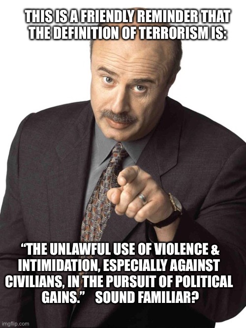 Definition of Terrorism by Dr. Phil | THIS IS A FRIENDLY REMINDER THAT
THE DEFINITION OF TERRORISM IS:; “THE UNLAWFUL USE OF VIOLENCE &
INTIMIDATION, ESPECIALLY AGAINST 
CIVILIANS, IN THE PURSUIT OF POLITICAL 
GAINS.”    SOUND FAMILIAR? | image tagged in dr phil,terrorism,government,liberals,memes,new normal | made w/ Imgflip meme maker