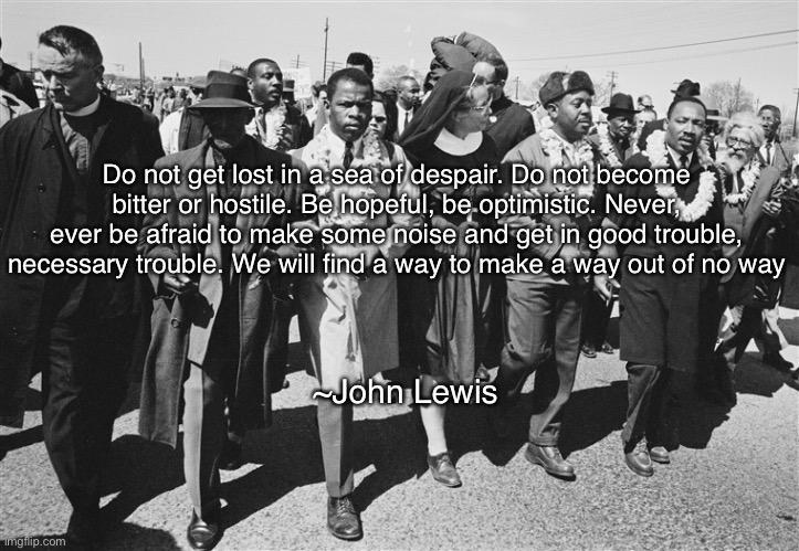 selma | Do not get lost in a sea of despair. Do not become bitter or hostile. Be hopeful, be optimistic. Never, ever be afraid to make some noise and get in good trouble, necessary trouble. We will find a way to make a way out of no way; ~John Lewis | image tagged in john lewis,civil rights,mlk jr | made w/ Imgflip meme maker