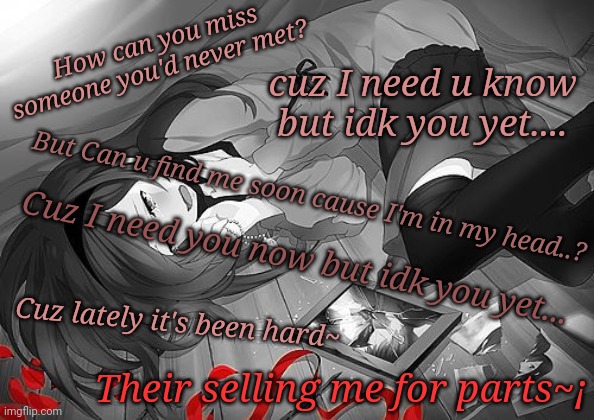 IDK you yet By, Alexander23 | How can you miss someone you'd never met? cuz I need u know but idk you yet.... But Can u find me soon cause I'm in my head..? Cuz I need you now but idk you yet... Cuz lately it's been hard~; Their selling me for parts~¡ | made w/ Imgflip meme maker