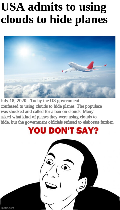 OMG! | USA admits to using clouds to hide planes; July 18, 2020 - Today the US government confessed to using clouds to hide planes. The populace was shocked and called for a ban on clouds. Many asked what kind of planes they were using clouds to hide, but the government officials refused to elaborate further. | image tagged in memes,you don't say | made w/ Imgflip meme maker