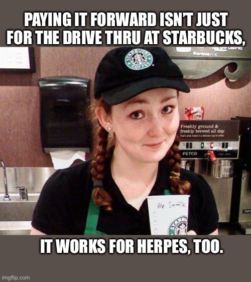 Pay it forward | PAYING IT FORWARD ISN’T JUST FOR THE DRIVE THRU AT STARBUCKS, IT WORKS FOR HERPES, TOO. | image tagged in starbucks,pay it forward,memes,herpes,coffee,be careful | made w/ Imgflip meme maker