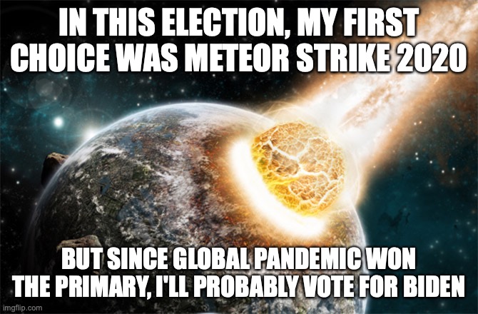 Meteor strike 2020 | IN THIS ELECTION, MY FIRST CHOICE WAS METEOR STRIKE 2020; BUT SINCE GLOBAL PANDEMIC WON THE PRIMARY, I'LL PROBABLY VOTE FOR BIDEN | image tagged in meteor,funny,biden,liberal vs conservative,election 2020,pandemic | made w/ Imgflip meme maker