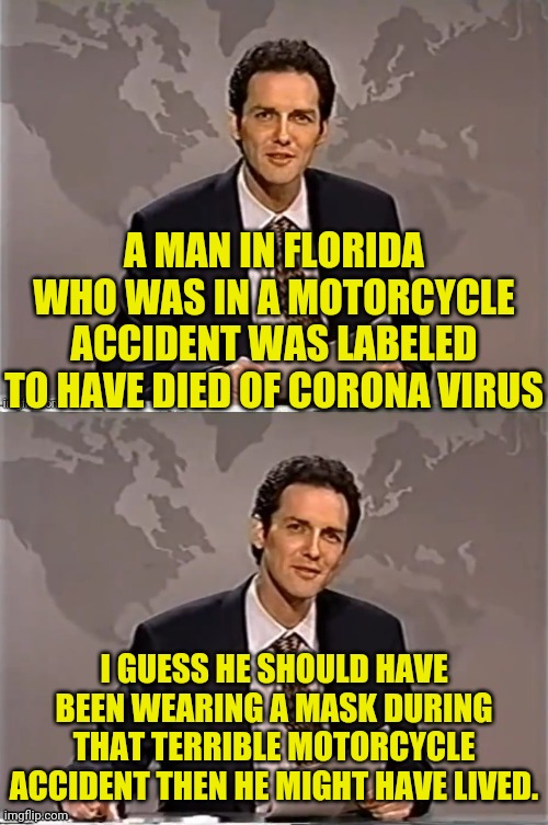 Florida Man Dies Of "Corona Virus" After Motorcycle Accident |  A MAN IN FLORIDA WHO WAS IN A MOTORCYCLE ACCIDENT WAS LABELED TO HAVE DIED OF CORONA VIRUS; I GUESS HE SHOULD HAVE BEEN WEARING A MASK DURING THAT TERRIBLE MOTORCYCLE ACCIDENT THEN HE MIGHT HAVE LIVED. | image tagged in reverse weekend update with norm,coronavirus,coronavirus meme,covid-19,florida man,political meme | made w/ Imgflip meme maker
