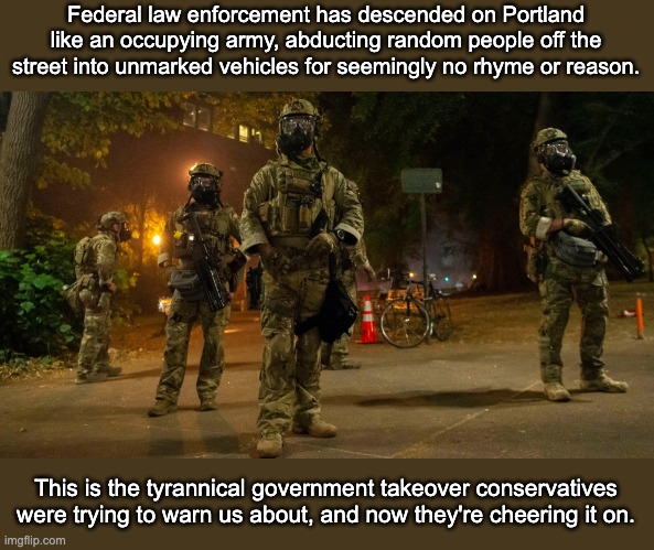 American Gestapo | Federal law enforcement has descended on Portland like an occupying army, abducting random people off the street into unmarked vehicles for seemingly no rhyme or reason. This is the tyrannical government takeover conservatives were trying to warn us about, and now they're cheering it on. | image tagged in portland,2nd amendment,blacklivesmatter,protests,states rights | made w/ Imgflip meme maker