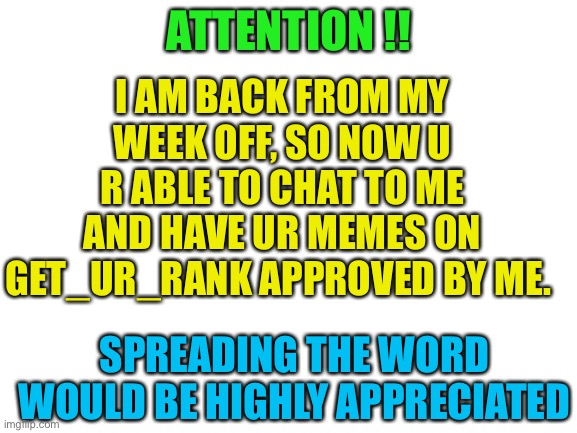 I’m back! | ATTENTION !! I AM BACK FROM MY WEEK OFF, SO NOW U R ABLE TO CHAT TO ME AND HAVE UR MEMES ON GET_UR_RANK APPROVED BY ME. SPREADING THE WORD WOULD BE HIGHLY APPRECIATED | image tagged in blank white template | made w/ Imgflip meme maker