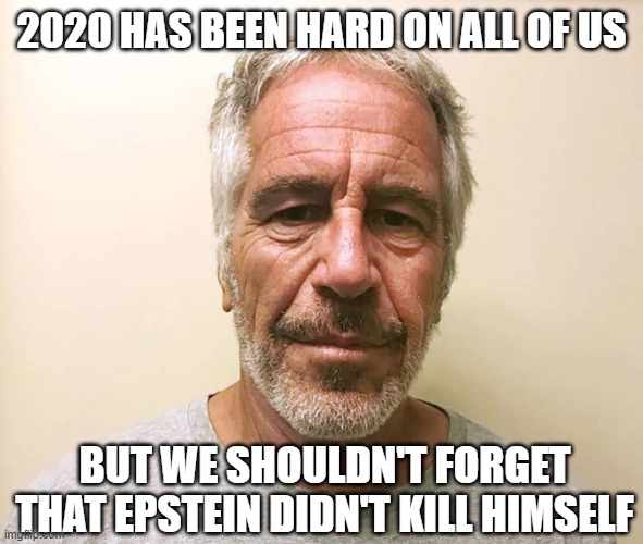 Just look at poor Jeffrey here... | 2020 HAS BEEN HARD ON ALL OF US; BUT WE SHOULDN'T FORGET THAT EPSTEIN DIDN'T KILL HIMSELF | image tagged in epstein | made w/ Imgflip meme maker