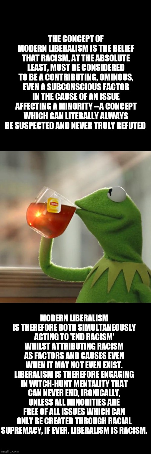 But That's None Of My Business | THE CONCEPT OF MODERN LIBERALISM IS THE BELIEF THAT RACISM, AT THE ABSOLUTE LEAST, MUST BE CONSIDERED TO BE A CONTRIBUTING, OMINOUS, EVEN A SUBCONSCIOUS FACTOR IN THE CAUSE OF AN ISSUE AFFECTING A MINORITY --A CONCEPT WHICH CAN LITERALLY ALWAYS BE SUSPECTED AND NEVER TRULY REFUTED; MODERN LIBERALISM IS THEREFORE BOTH SIMULTANEOUSLY ACTING TO 'END RACISM' WHILST ATTRIBUTING RACISM AS FACTORS AND CAUSES EVEN WHEN IT MAY NOT EVEN EXIST. LIBERALISM IS THEREFORE ENGAGING IN WITCH-HUNT MENTALITY THAT CAN NEVER END, IRONICALLY, UNLESS ALL MINORITIES ARE FREE OF ALL ISSUES WHICH CAN ONLY BE CREATED THROUGH RACIAL SUPREMACY, IF EVER. LIBERALISM IS RACISM. | image tagged in memes,but that's none of my business,kermit the frog | made w/ Imgflip meme maker