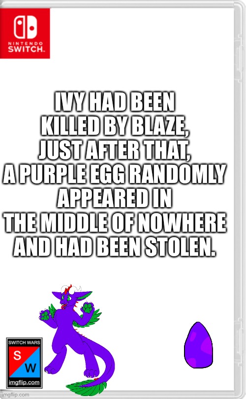 This will tie into the next plot | IVY HAD BEEN KILLED BY BLAZE, JUST AFTER THAT, A PURPLE EGG RANDOMLY APPEARED IN THE MIDDLE OF NOWHERE AND HAD BEEN STOLEN. | image tagged in switch wars template | made w/ Imgflip meme maker