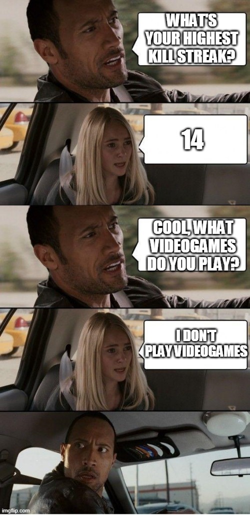 What's your kill streak? | WHAT'S YOUR HIGHEST KILL STREAK? 14; COOL, WHAT VIDEOGAMES DO YOU PLAY? I DON'T PLAY VIDEOGAMES | image tagged in the rock driving extended,kill,video games,car,funny,memes | made w/ Imgflip meme maker