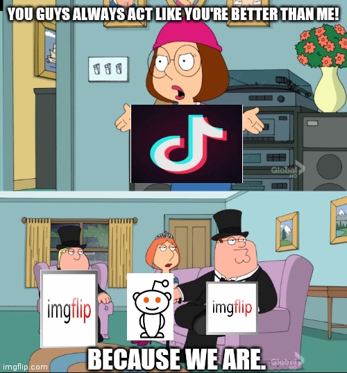 Meg Family Guy Better than me | YOU GUYS ALWAYS ACT LIKE YOU'RE BETTER THAN ME! BECAUSE WE ARE. | image tagged in meg family guy better than me | made w/ Imgflip meme maker