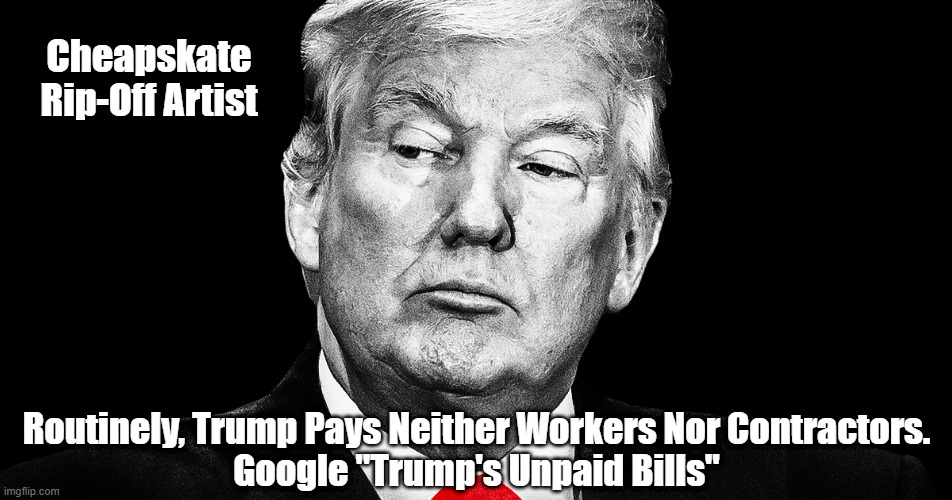 Do This Google Search: "Trump's Unpaid Bills" | Cheapskate Rip-Off Artist; Routinely, Trump Pays Neither Workers Nor Contractors.
Google "Trump's Unpaid Bills" | image tagged in trump,trump is a felon,trump is a ripoff artist,trump cheats,trump doesn't pay his bills,trump sues people not because he has go | made w/ Imgflip meme maker