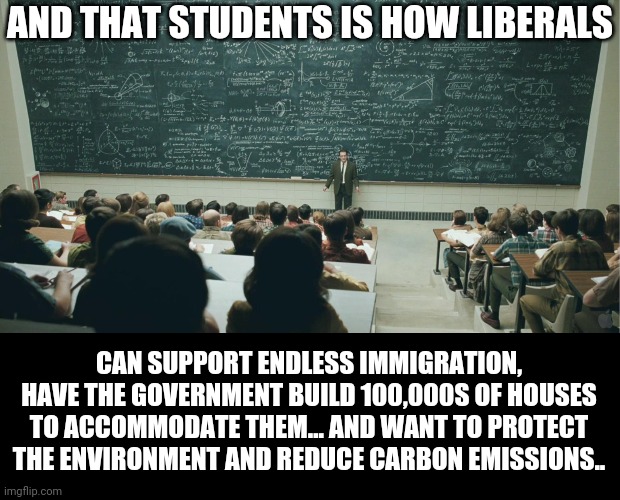 and that, class,... | AND THAT STUDENTS IS HOW LIBERALS; CAN SUPPORT ENDLESS IMMIGRATION, HAVE THE GOVERNMENT BUILD 100,000S OF HOUSES TO ACCOMMODATE THEM... AND WANT TO PROTECT THE ENVIRONMENT AND REDUCE CARBON EMISSIONS.. | image tagged in and that class | made w/ Imgflip meme maker