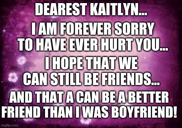I hope you forgive me.... | DEAREST KAITLYN... I AM FOREVER SORRY TO HAVE EVER HURT YOU... I HOPE THAT WE CAN STILL BE FRIENDS... AND THAT A CAN BE A BETTER FRIEND THAN I WAS BOYFRIEND! | image tagged in blank purple with flowers template,memes,sorry,heartbreak | made w/ Imgflip meme maker