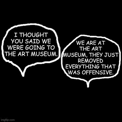 Finally! We can live our lives without fear of being offended....... | WE ARE AT THE ART MUSEUM, THEY JUST REMOVED EVERYTHING THAT WAS OFFENSIVE. I THOUGHT YOU SAID WE WERE GOING TO THE ART MUSEUM. | image tagged in plain black template | made w/ Imgflip meme maker