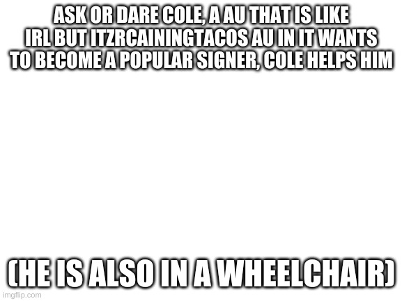 Blank White Template | ASK OR DARE COLE, A AU THAT IS LIKE IRL BUT ITZRCAININGTACOS AU IN IT WANTS TO BECOME A POPULAR SIGNER, COLE HELPS HIM; (HE IS ALSO IN A WHEELCHAIR) | image tagged in blank white template | made w/ Imgflip meme maker