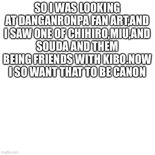 I wish chihiro miu and kibo survived (I think souda survived but idk) | SO I WAS LOOKING AT DANGANRONPA FAN ART,AND I SAW ONE OF CHIHIRO,MIU,AND SOUDA AND THEM BEING FRIENDS WITH KIBO.NOW I SO WANT THAT TO BE CANON | image tagged in blank,danganronpa | made w/ Imgflip meme maker