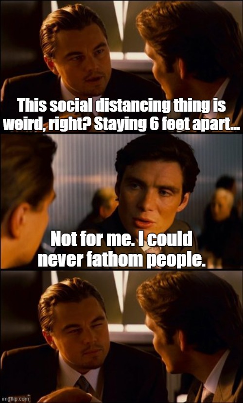 Fathom... Get it? Fathom! | This social distancing thing is weird, right? Staying 6 feet apart... Not for me. I could never fathom people. | image tagged in fathom,social distancing,kung flu,ccp virus | made w/ Imgflip meme maker