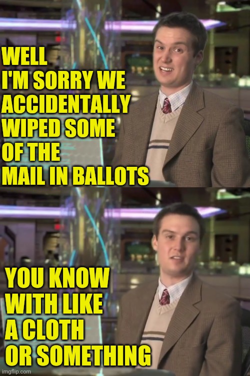 WELL I'M SORRY WE ACCIDENTALLY WIPED SOME OF THE MAIL IN BALLOTS YOU KNOW WITH LIKE A CLOTH OR SOMETHING | made w/ Imgflip meme maker