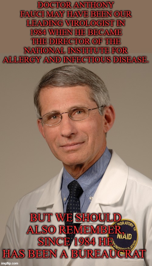 When was the last time he was in a lab?  Asking for a friend | DOCTOR ANTHONY FAUCI MAY HAVE BEEN OUR LEADING VIROLOGIST IN 1984 WHEN HE BECAME THE DIRECTOR OF THE NATIONAL INSTITUTE FOR ALLERGY AND INFECTIOUS DISEASE. BUT WE SHOULD ALSO REMEMBER, SINCE 1984 HE HAS BEEN A BUREAUCRAT | image tagged in dr anthony fauci,bureaucrat,covid,think,red pill | made w/ Imgflip meme maker