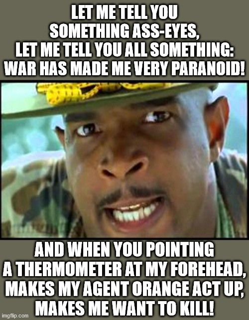 Major Payne's Take on Covid-19 Temperature Checks | LET ME TELL YOU SOMETHING ASS-EYES,
LET ME TELL YOU ALL SOMETHING:
WAR HAS MADE ME VERY PARANOID! AND WHEN YOU POINTING A THERMOMETER AT MY FOREHEAD,
MAKES MY AGENT ORANGE ACT UP,
MAKES ME WANT TO KILL! | image tagged in major payne,memes,covid-19,paranoid,one does not simply,ptsd | made w/ Imgflip meme maker