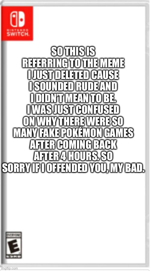I’m f**king
r̶e̶t̶a̶r̶d̶e̶d̶ smart | SO THIS IS REFERRING TO THE MEME I JUST DELETED CAUSE I SOUNDED RUDE AND I DIDN’T MEAN TO BE. I WAS JUST CONFUSED ON WHY THERE WERE SO MANY FAKE POKÉMON GAMES AFTER COMING BACK AFTER 4 HOURS. SO SORRY IF I OFFENDED YOU, MY BAD. | image tagged in blank switch game | made w/ Imgflip meme maker