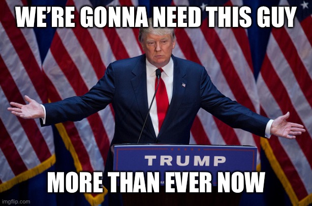 Donald Trump | WE’RE GONNA NEED THIS GUY MORE THAN EVER NOW | image tagged in donald trump | made w/ Imgflip meme maker