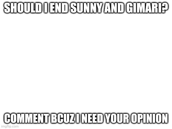 Hhhhh | SHOULD I END SUNNY AND GIMARI? COMMENT BCUZ I NEED YOUR OPINION | image tagged in blank white template | made w/ Imgflip meme maker