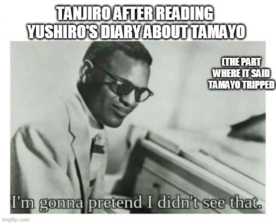 true tho | TANJIRO AFTER READING  YUSHIRO'S DIARY ABOUT TAMAYO; (THE PART WHERE IT SAID TAMAYO TRIPPED | image tagged in i'm gonna pretend i didn't see that | made w/ Imgflip meme maker
