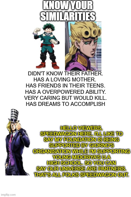 Jojo x MHA crossover | KNOW YOUR SIMILARITIES; DIDN'T KNOW THEIR FATHER.
HAS A LOVING MOTHER. 
HAS FRIENDS IN THEIR TEENS.
HAS A OVERPOWERED ABILITY.
VERY CARING BUT WOULD KILL.
HAS DREAMS TO ACCOMPLISH; HELLO VIEWERS, SPEEDWAGON HERE, I'LL LIKE TO SAY MY FOUNDATION IS BEING SUPPORTED BY GIORNO'S ORGANISATION WHILE I'M SUPPORTING YOUNG MIDORIYA'S U.A HIGH SCHOOL. SO YOU CAN SAY OUR UNIVERSE ARE PARTNERS. THAT'S ALL FOLKS SPEEDWAGON OUT. | image tagged in blank white template | made w/ Imgflip meme maker