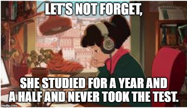 beats to study by girl | LET'S NOT FORGET, SHE STUDIED FOR A YEAR AND A HALF AND NEVER TOOK THE TEST. | image tagged in beats to study by girl | made w/ Imgflip meme maker