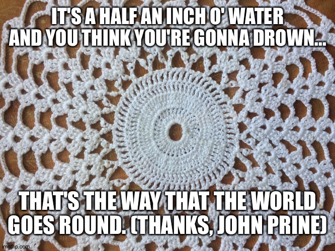 That's the way that the world goes round | IT'S A HALF AN INCH O' WATER AND YOU THINK YOU'RE GONNA DROWN... THAT'S THE WAY THAT THE WORLD GOES ROUND. (THANKS, JOHN PRINE) | image tagged in fact | made w/ Imgflip meme maker