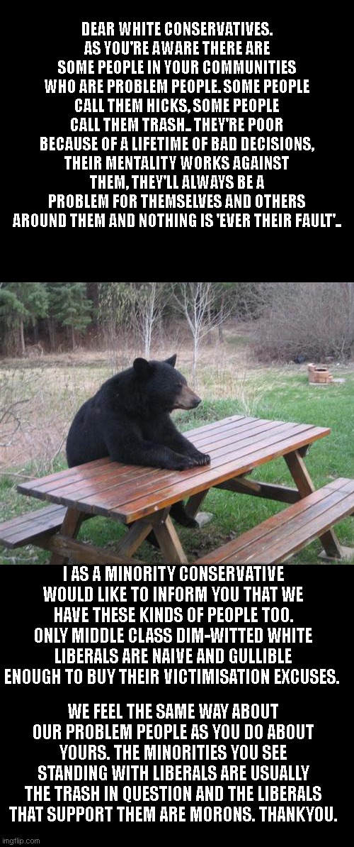 Bad Luck Bear | DEAR WHITE CONSERVATIVES. AS YOU'RE AWARE THERE ARE SOME PEOPLE IN YOUR COMMUNITIES WHO ARE PROBLEM PEOPLE. SOME PEOPLE CALL THEM HICKS, SOME PEOPLE CALL THEM TRASH.. THEY'RE POOR BECAUSE OF A LIFETIME OF BAD DECISIONS, THEIR MENTALITY WORKS AGAINST THEM, THEY'LL ALWAYS BE A PROBLEM FOR THEMSELVES AND OTHERS AROUND THEM AND NOTHING IS 'EVER THEIR FAULT'.. I AS A MINORITY CONSERVATIVE WOULD LIKE TO INFORM YOU THAT WE HAVE THESE KINDS OF PEOPLE TOO. ONLY MIDDLE CLASS DIM-WITTED WHITE LIBERALS ARE NAIVE AND GULLIBLE ENOUGH TO BUY THEIR VICTIMISATION EXCUSES. WE FEEL THE SAME WAY ABOUT OUR PROBLEM PEOPLE AS YOU DO ABOUT YOURS. THE MINORITIES YOU SEE STANDING WITH LIBERALS ARE USUALLY THE TRASH IN QUESTION AND THE LIBERALS THAT SUPPORT THEM ARE MORONS. THANKYOU. | image tagged in memes,bad luck bear | made w/ Imgflip meme maker