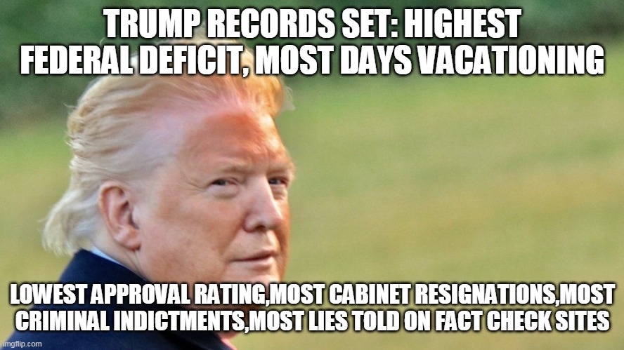 You know it's true Trumpers | TRUMP RECORDS SET: HIGHEST FEDERAL DEFICIT, MOST DAYS VACATIONING; LOWEST APPROVAL RATING,MOST CABINET RESIGNATIONS,MOST CRIMINAL INDICTMENTS,MOST LIES TOLD ON FACT CHECK SITES | image tagged in donald trump,republicans,trump supporters | made w/ Imgflip meme maker