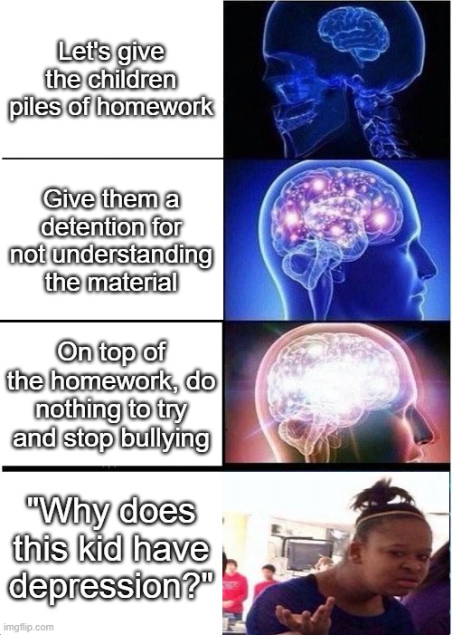 Sad but true |  Let's give the children piles of homework; Give them a detention for not understanding the material; On top of the homework, do nothing to try and stop bullying; "Why does this kid have depression?" | image tagged in memes,expanding brain | made w/ Imgflip meme maker