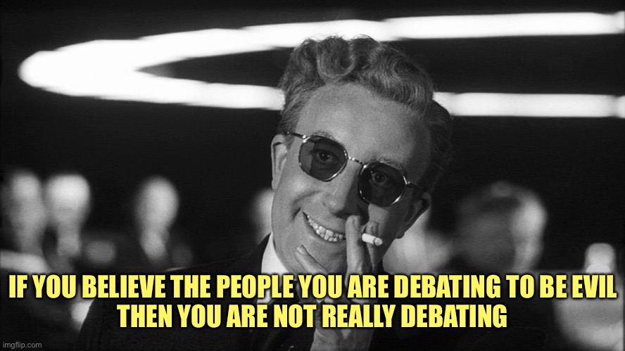 Doctor Strangelove says... | IF YOU BELIEVE THE PEOPLE YOU ARE DEBATING TO BE EVIL
THEN YOU ARE NOT REALLY DEBATING | image tagged in doctor strangelove says | made w/ Imgflip meme maker