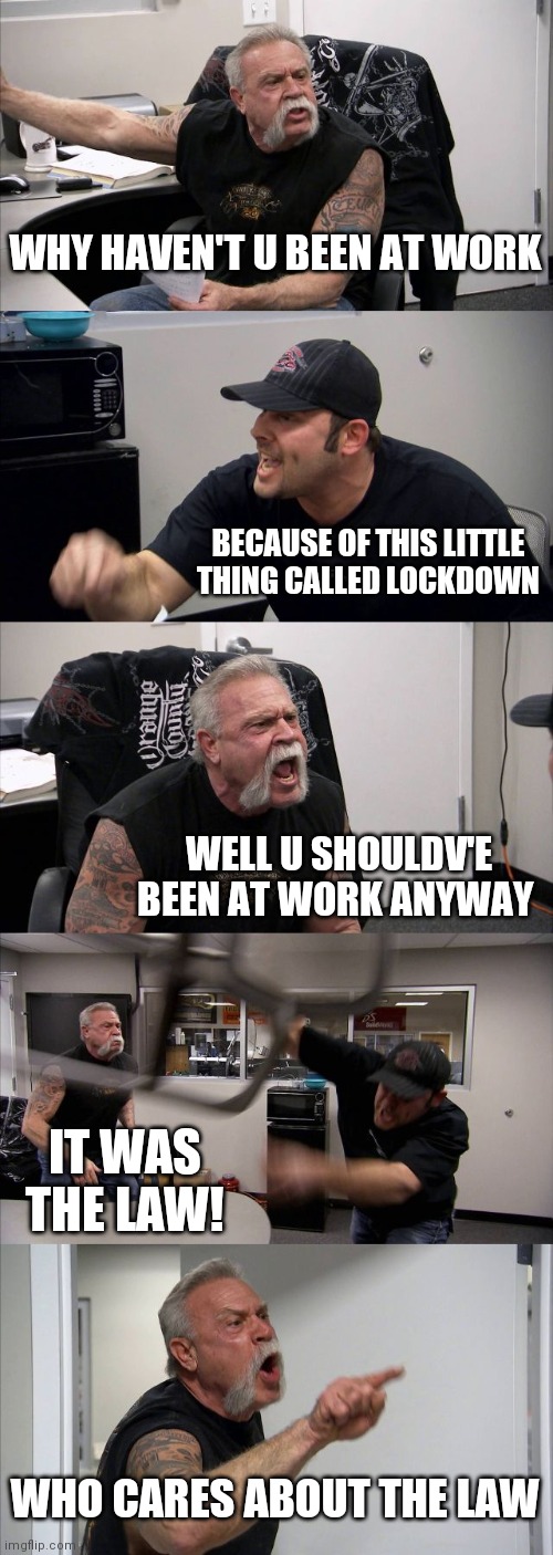 American Chopper Argument Meme | WHY HAVEN'T U BEEN AT WORK; BECAUSE OF THIS LITTLE THING CALLED LOCKDOWN; WELL U SHOULDV'E BEEN AT WORK ANYWAY; IT WAS THE LAW! WHO CARES ABOUT THE LAW | image tagged in memes,american chopper argument,lockdown | made w/ Imgflip meme maker