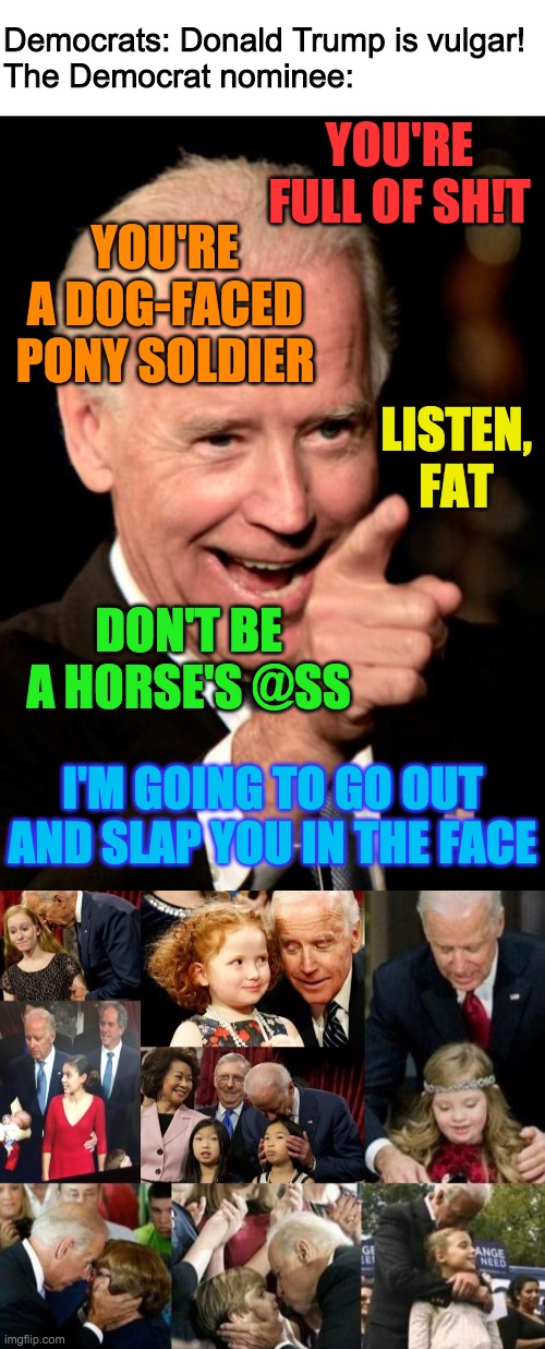 Trump & Pence 2020 | Democrats: Donald Trump is vulgar!
The Democrat nominee:; YOU'RE FULL OF SH!T; YOU'RE A DOG-FACED PONY SOLDIER; LISTEN, FAT; DON'T BE A HORSE'S @SS; I'M GOING TO GO OUT AND SLAP YOU IN THE FACE | image tagged in funny,memes,politics,joe biden,donald trump | made w/ Imgflip meme maker