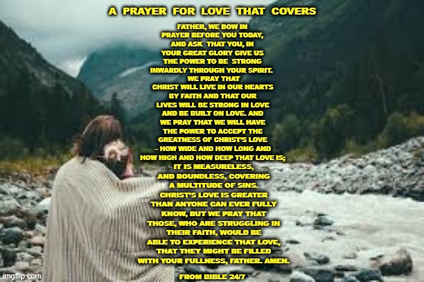 A Prayer For Love That Covers | A  PRAYER  FOR  LOVE  THAT  COVERS; FATHER, WE BOW IN PRAYER BEFORE YOU TODAY, AND ASK  THAT YOU, IN YOUR GREAT GLORY GIVE US THE POWER TO BE  STRONG INWARDLY THROUGH YOUR SPIRIT. WE PRAY THAT CHRIST WILL LIVE IN OUR HEARTS BY FAITH AND THAT OUR LIVES WILL BE STRONG IN LOVE AND BE BUILT ON LOVE. AND WE PRAY THAT WE WILL HAVE THE POWER TO ACCEPT THE GREATNESS OF CHRIST’S LOVE – HOW WIDE AND HOW LONG AND HOW HIGH AND HOW DEEP THAT LOVE IS;; IT IS MEASURELESS, AND BOUNDLESS, COVERING A MULTITUDE OF SINS. CHRIST’S LOVE IS GREATER THAN ANYONE CAN EVER FULLY KNOW, BUT WE PRAY THAT THOSE, WHO ARE STRUGGLING IN THEIR FAITH, WOULD BE ABLE TO EXPERIENCE THAT LOVE, THAT THEY MIGHT BE FILLED WITH YOUR FULLNESS, FATHER. AMEN. FROM BIBLE 24/7 | image tagged in blanket,god's love,prayer cover,prayer | made w/ Imgflip meme maker