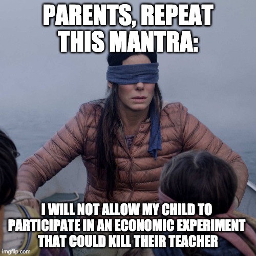 Back to School | PARENTS, REPEAT THIS MANTRA:; I WILL NOT ALLOW MY CHILD TO 
PARTICIPATE IN AN ECONOMIC EXPERIMENT 
THAT COULD KILL THEIR TEACHER | image tagged in memes,bird box | made w/ Imgflip meme maker