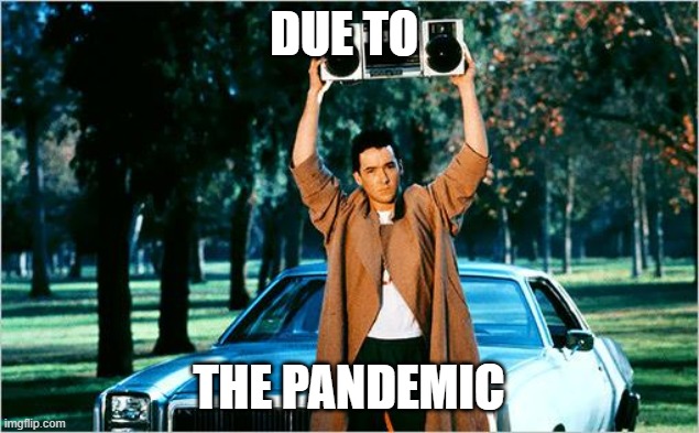 Famous lines in movie "due to Pandemic" | DUE TO; THE PANDEMIC | image tagged in john cusack | made w/ Imgflip meme maker