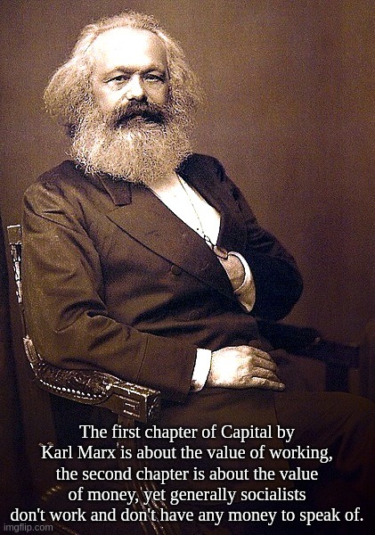 The first chapter of Capital by Karl Marx is about the value of working, the second chapter is about the value of money, yet ... | The first chapter of Capital by Karl Marx is about the value of working, the second chapter is about the value of money, yet generally socialists don't work and don't have any money to speak of. | image tagged in karl,marx,capital,socialist,communism,blm | made w/ Imgflip meme maker