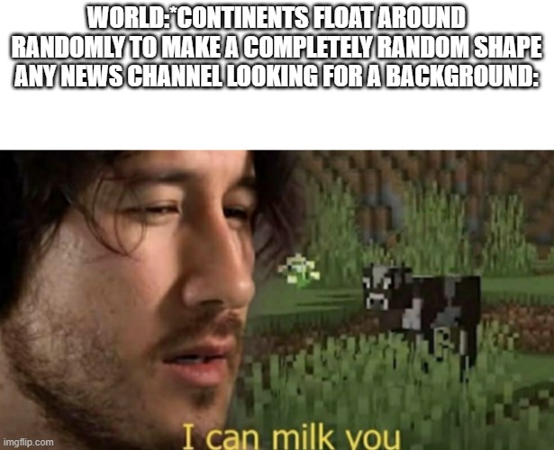 I can milk you | WORLD:*CONTINENTS FLOAT AROUND RANDOMLY TO MAKE A COMPLETELY RANDOM SHAPE
ANY NEWS CHANNEL LOOKING FOR A BACKGROUND: | image tagged in i can milk you | made w/ Imgflip meme maker