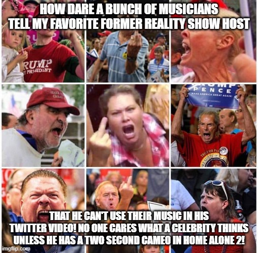 Triggered Trump supporters | HOW DARE A BUNCH OF MUSICIANS TELL MY FAVORITE FORMER REALITY SHOW HOST; THAT HE CAN'T USE THEIR MUSIC IN HIS TWITTER VIDEO! NO ONE CARES WHAT A CELEBRITY THINKS UNLESS HE HAS A TWO SECOND CAMEO IN HOME ALONE 2! | image tagged in triggered trump supporters | made w/ Imgflip meme maker